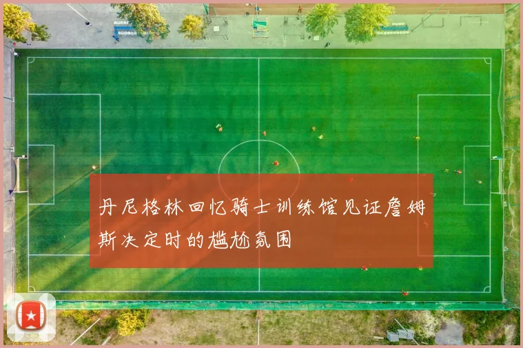 丹尼格林回忆骑士训练馆见证詹姆斯决定时的尴尬氛围
