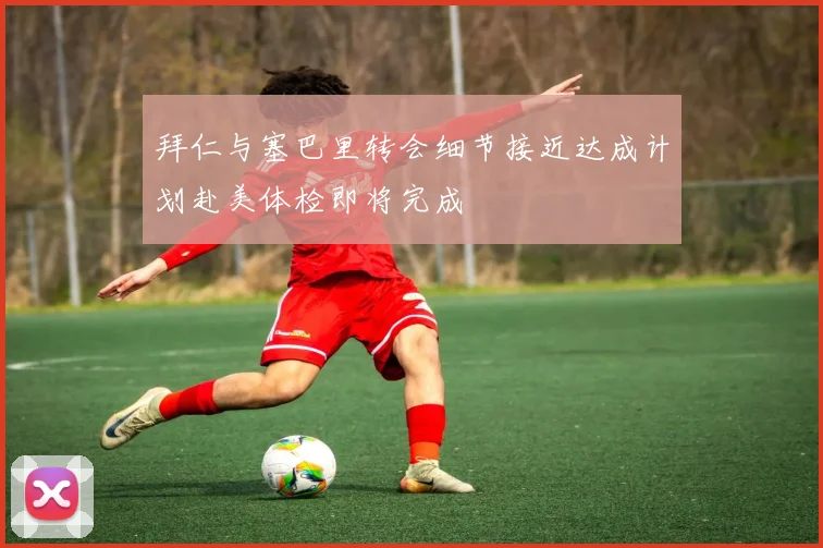 拜仁与塞巴里转会细节接近达成计划赴美体检即将完成