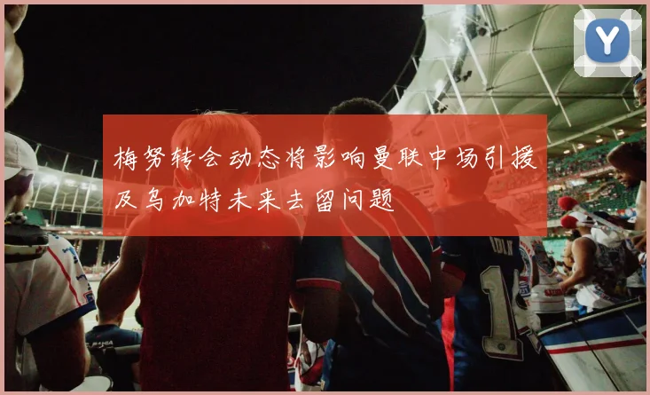梅努转会动态将影响曼联中场引援及乌加特未来去留问题