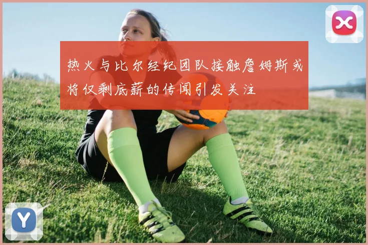 热火与比尔经纪团队接触詹姆斯或将仅剩底薪的传闻引发关注