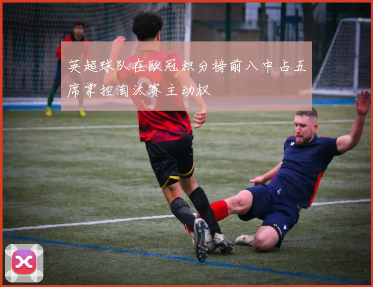 英超球队在欧冠积分榜前八中占五席掌控淘汰赛主动权