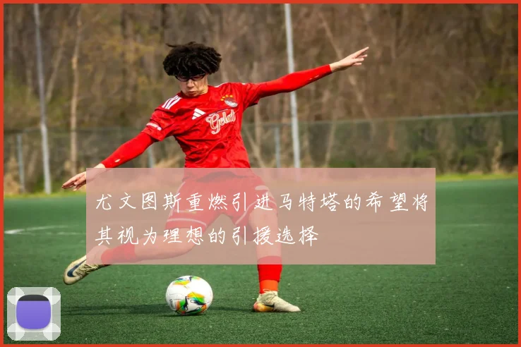 尤文图斯重燃引进马特塔的希望将其视为理想的引援选择