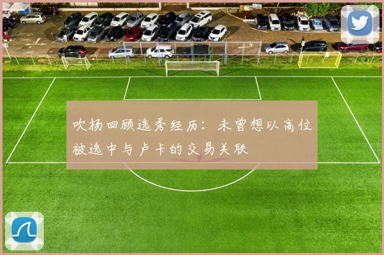 吹杨回顾选秀经历：未曾想以高位被选中与卢卡的交易关联