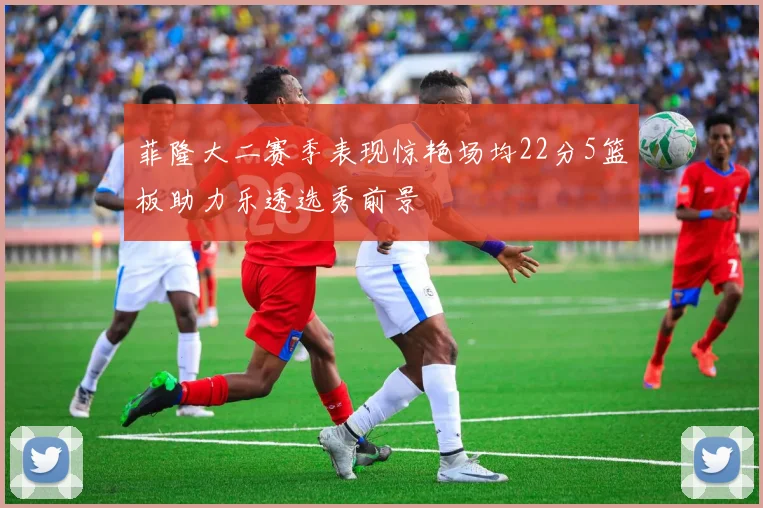 菲隆大二赛季表现惊艳场均22分5篮板助力乐透选秀前景