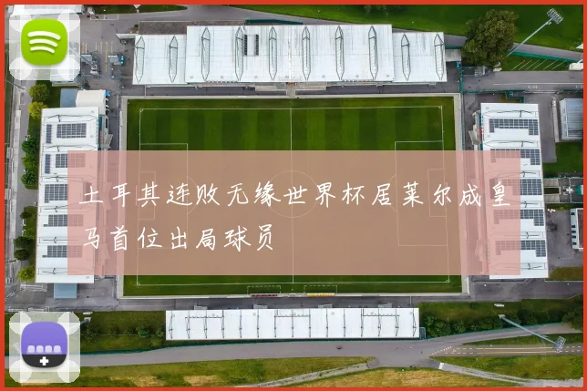 土耳其连败无缘世界杯居莱尔成皇马首位出局球员