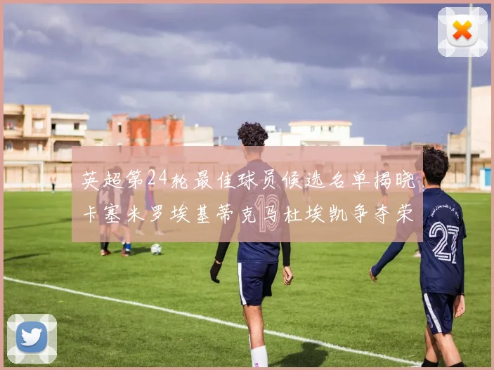 英超第24轮最佳球员候选名单揭晓卡塞米罗埃基蒂克马杜埃凯争夺荣誉