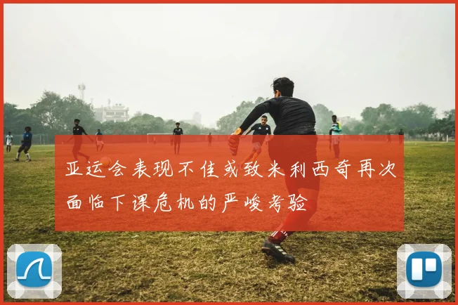 亚运会表现不佳或致米利西奇再次面临下课危机的严峻考验