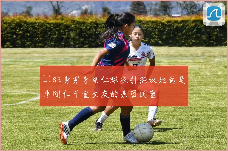 Lisa身穿李刚仁球衣引热议她竟是李刚仁千金女友的亲密闺蜜