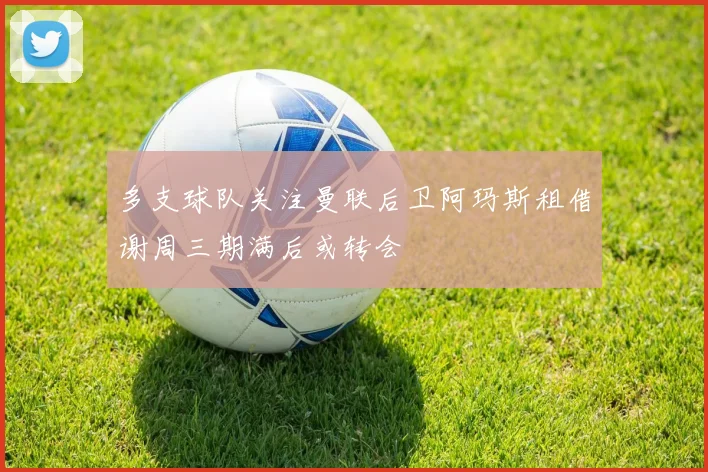 多支球队关注曼联后卫阿玛斯租借谢周三期满后或转会