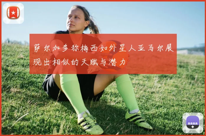 萨尔加多称梅西如外星人亚马尔展现出相似的天赋与潜力