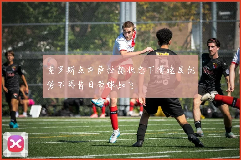克罗斯点评萨拉赫状态下滑速度优势不再昔日带球如飞