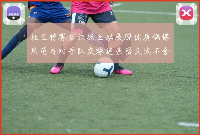杜兰特赛后积极互动展现优质偶像风范与对手队友球迷亲密交流不舍离场