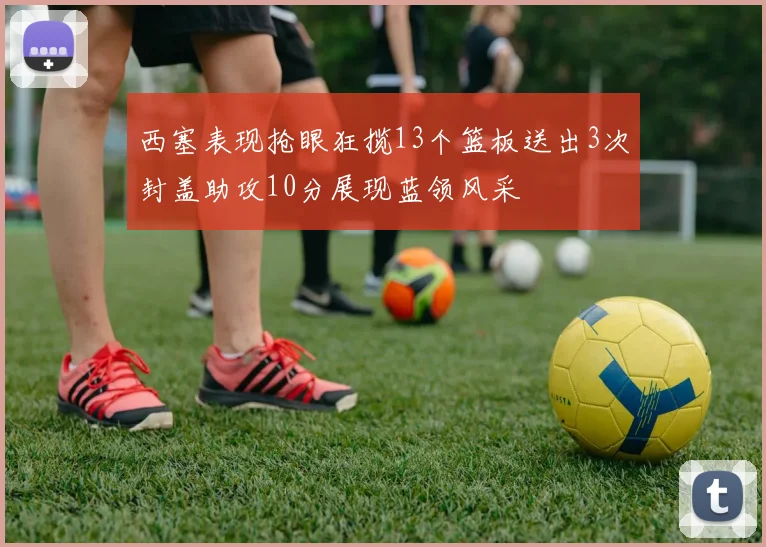 西塞表现抢眼狂揽13个篮板送出3次封盖助攻10分展现蓝领风采