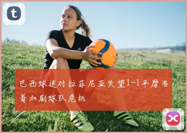 巴西球迷对拉菲尼亚失望1-1平摩洛哥加剧球队危机