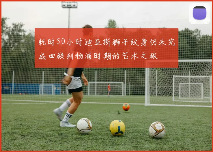 耗时50小时迪亚斯狮子纹身仍未完成回顾利物浦时期的艺术之旅