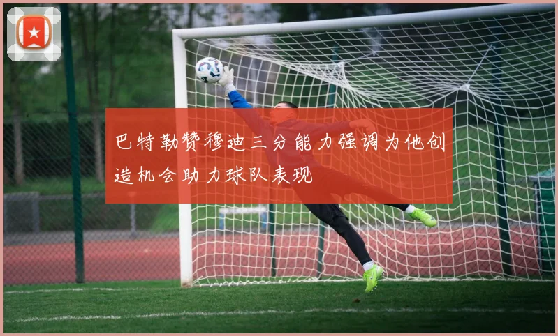 巴特勒赞穆迪三分能力强调为他创造机会助力球队表现