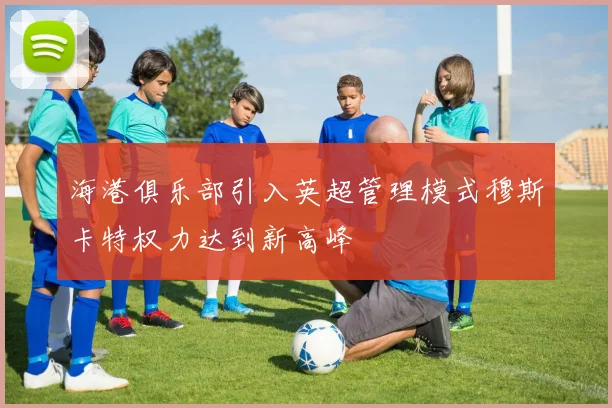 海港俱乐部引入英超管理模式穆斯卡特权力达到新高峰