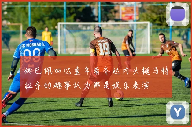 姆巴佩回忆童年看齐达内头槌马特拉齐的趣事认为那是娱乐表演