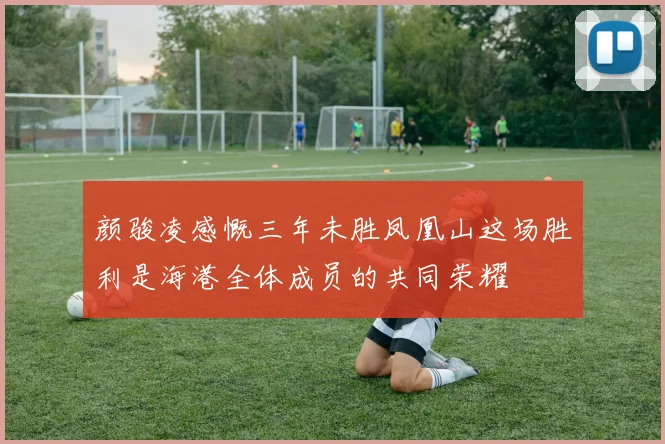 颜骏凌感慨三年未胜凤凰山这场胜利是海港全体成员的共同荣耀