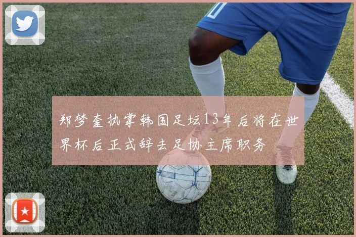 郑梦奎执掌韩国足坛13年后将在世界杯后正式辞去足协主席职务