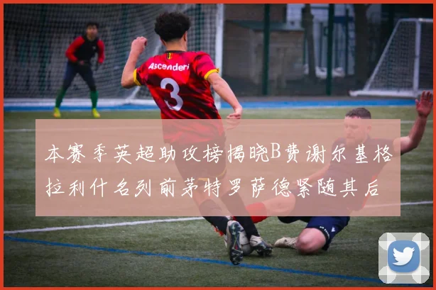 本赛季英超助攻榜揭晓B费谢尔基格拉利什名列前茅特罗萨德紧随其后
